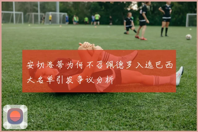 安切洛蒂为何不召佩德罗入选巴西大名单引发争议分析