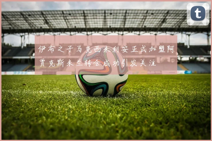 伊布之子马克西米利安正式加盟阿贾克斯米兰转会成功引发关注