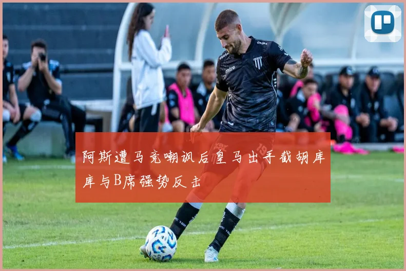 阿斯遭马竞嘲讽后皇马出手截胡库库与B席强势反击