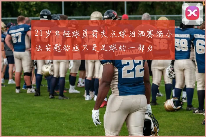21岁年轻球员罚失点球泪洒赛场小法安慰称这只是足球的一部分