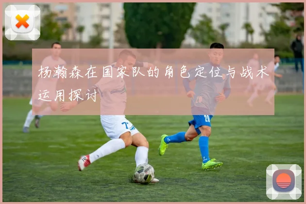 杨瀚森在国家队的角色定位与战术运用探讨