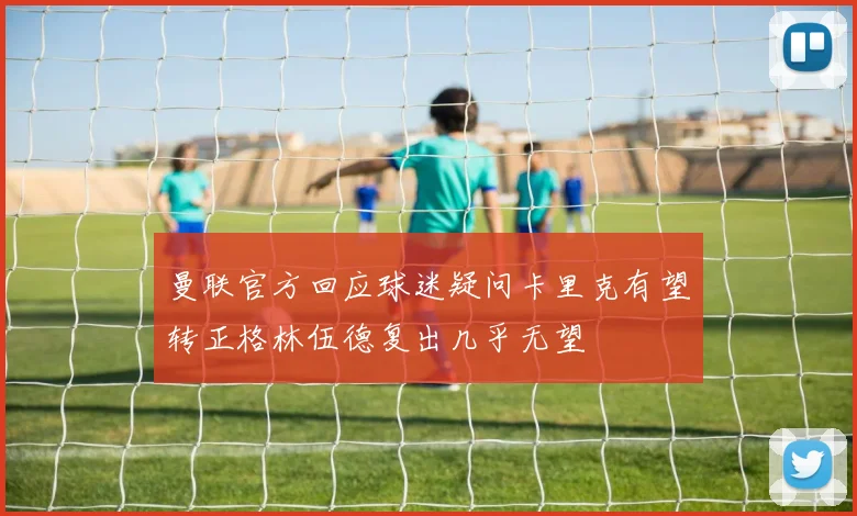 曼联官方回应球迷疑问卡里克有望转正格林伍德复出几乎无望