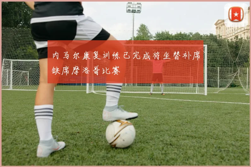 内马尔康复训练已完成将坐替补席缺席摩洛哥比赛