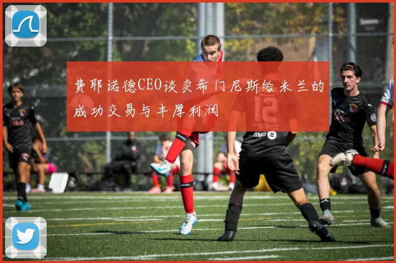 费耶诺德CEO谈卖希门尼斯给米兰的成功交易与丰厚利润