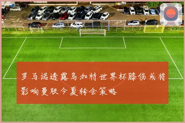 罗马诺透露乌加特世界杯膝伤或将影响曼联今夏转会策略