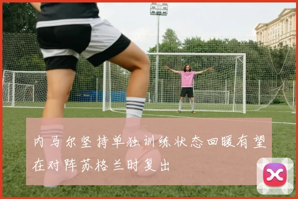 内马尔坚持单独训练状态回暖有望在对阵苏格兰时复出