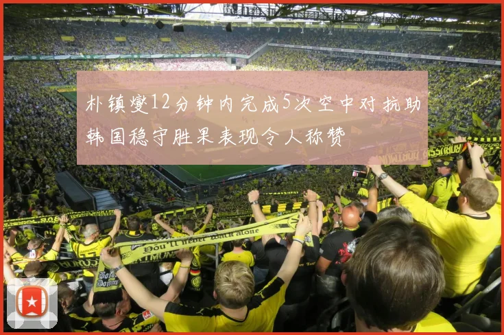 朴镇燮12分钟内完成5次空中对抗助韩国稳守胜果表现令人称赞
