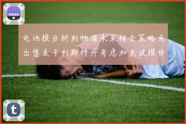 电讯报分析利物浦未来转会策略或出售麦卡利斯特并考虑加克波报价