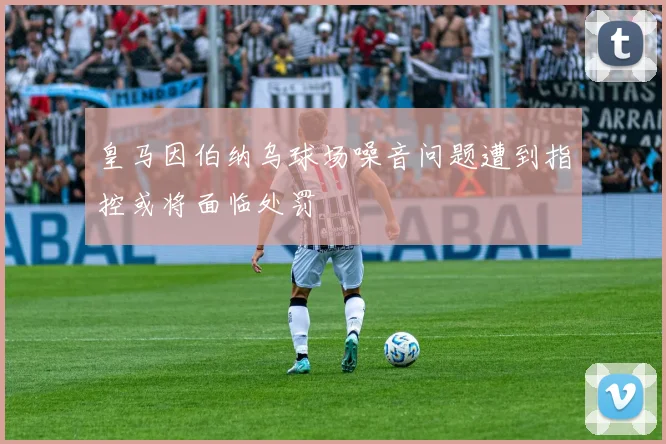 皇马因伯纳乌球场噪音问题遭到指控或将面临处罚