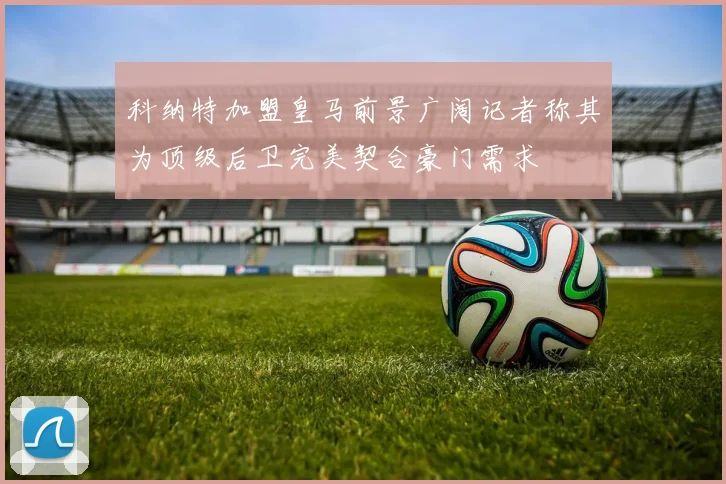 科纳特加盟皇马前景广阔记者称其为顶级后卫完美契合豪门需求