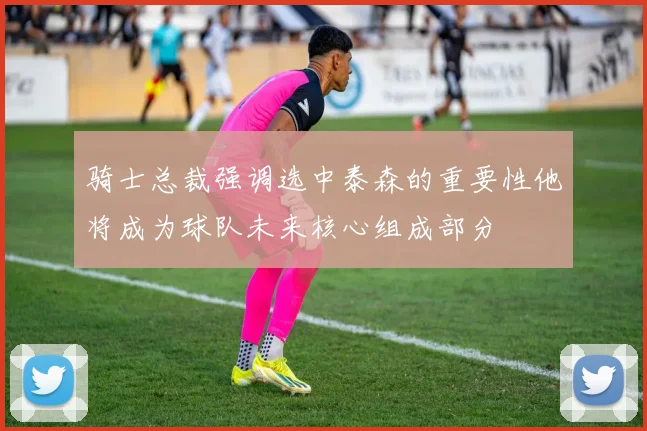 骑士总裁强调选中泰森的重要性他将成为球队未来核心组成部分